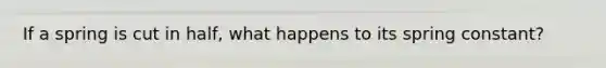 If a spring is cut in half, what happens to its spring constant?