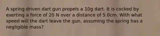 A spring driven dart gun propels a 10g dart. It is cocked by exerting a force of 20 N over a distance of 5.0cm. With what speed will the dart leave the gun, assuming the spring has a negligible mass?