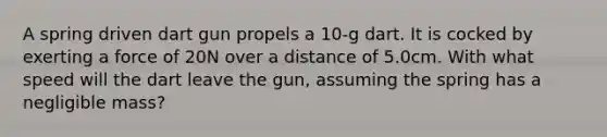 A spring driven dart gun propels a 10-g dart. It is cocked by exerting a force of 20N over a distance of 5.0cm. With what speed will the dart leave the gun, assuming the spring has a negligible mass?