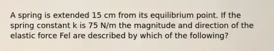 A spring is extended 15 cm from its equilibrium point. If the spring constant k is 75 N/m the magnitude and direction of the elastic force Fel are described by which of the following?