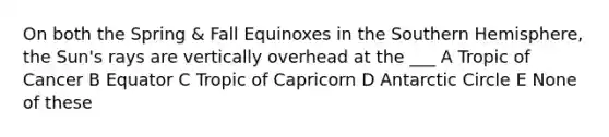 On both the Spring & Fall Equinoxes in the Southern Hemisphere, the Sun's rays are vertically overhead at the ___ A Tropic of Cancer B Equator C Tropic of Capricorn D Antarctic Circle E None of these