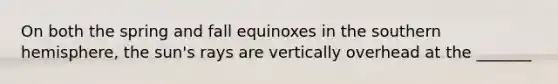 On both the spring and fall equinoxes in the southern hemisphere, the sun's rays are vertically overhead at the _______