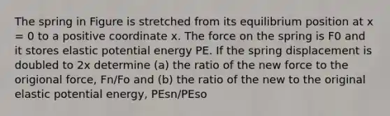 The spring in Figure is stretched from its equilibrium position at x = 0 to a positive coordinate x. The force on the spring is F0 and it stores elastic potential energy PE. If the spring displacement is doubled to 2x determine (a) the ratio of the new force to the origional force, Fn/Fo and (b) the ratio of the new to the original elastic potential energy, PEsn/PEso