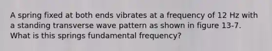 A spring fixed at both ends vibrates at a frequency of 12 Hz with a standing transverse wave pattern as shown in figure 13-7. What is this springs fundamental frequency?