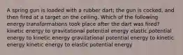 A spring gun is loaded with a rubber dart; the gun is cocked, and then fired at a target on the ceiling. Which of the following energy transformations took place after the dart was fired? kinetic energy to gravitational potential energy elastic potential energy to kinetic energy gravitational potential energy to kinetic energy kinetic energy to elastic potential energy