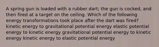 A spring gun is loaded with a rubber dart; the gun is cocked, and then fired at a target on the ceiling. Which of the following energy transformations took place after the dart was fired? kinetic energy to gravitational potential energy elastic potential energy to kinetic energy gravitational potential energy to kinetic energy kinetic energy to elastic potential energy