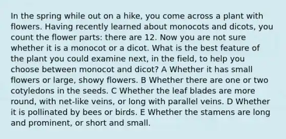 In the spring while out on a hike, you come across a plant with flowers. Having recently learned about monocots and dicots, you count the flower parts: there are 12. Now you are not sure whether it is a monocot or a dicot. What is the best feature of the plant you could examine next, in the field, to help you choose between monocot and dicot? A Whether it has small flowers or large, showy flowers. B Whether there are one or two cotyledons in the seeds. C Whether the leaf blades are more round, with net-like veins, or long with parallel veins. D Whether it is pollinated by bees or birds. E Whether the stamens are long and prominent, or short and small.