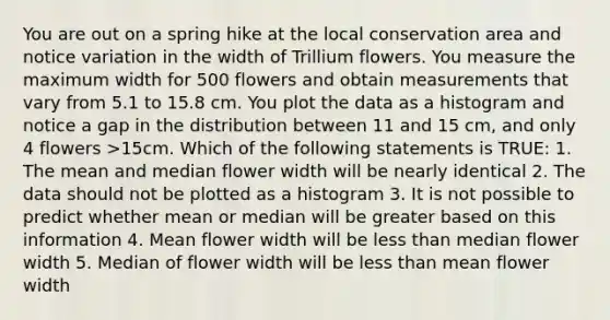 You are out on a spring hike at the local conservation area and notice variation in the width of Trillium flowers. You measure the maximum width for 500 flowers and obtain measurements that vary from 5.1 to 15.8 cm. You plot the data as a histogram and notice a gap in the distribution between 11 and 15 cm, and only 4 flowers >15cm. Which of the following statements is TRUE: 1. The mean and median flower width will be nearly identical 2. The data should not be plotted as a histogram 3. It is not possible to predict whether mean or median will be greater based on this information 4. Mean flower width will be less than median flower width 5. Median of flower width will be less than mean flower width