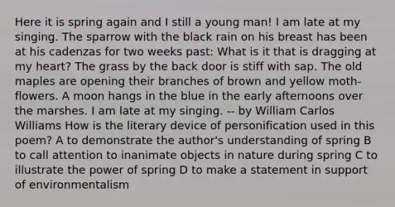 Here it is spring again and I still a young man! I am late at my singing. The sparrow with the black rain on his breast has been at his cadenzas for two weeks past: What is it that is dragging at my heart? The grass by the back door is stiff with sap. The old maples are opening their branches of brown and yellow moth-flowers. A moon hangs in the blue in the early afternoons over the marshes. I am late at my singing. -- by William Carlos Williams How is the literary device of personification used in this poem? A to demonstrate the author's understanding of spring B to call attention to inanimate objects in nature during spring C to illustrate the power of spring D to make a statement in support of environmentalism