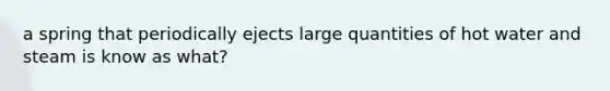 a spring that periodically ejects large quantities of hot water and steam is know as what?