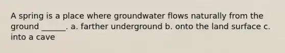 A spring is a place where groundwater flows naturally from the ground ______. a. farther underground b. onto the land surface c. into a cave