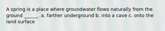 A spring is a place where groundwater flows naturally from the ground ______. a. farther underground b. into a cave c. onto the land surface