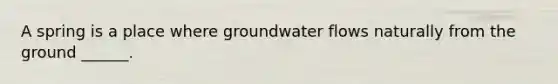 A spring is a place where groundwater flows naturally from the ground ______.