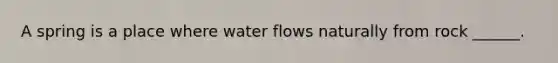 A spring is a place where water flows naturally from rock ______.
