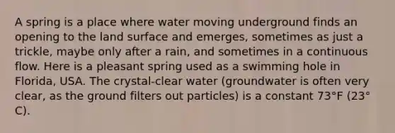 A spring is a place where water moving underground finds an opening to the land surface and emerges, sometimes as just a trickle, maybe only after a rain, and sometimes in a continuous flow. Here is a pleasant spring used as a swimming hole in Florida, USA. The crystal-clear water (groundwater is often very clear, as the ground filters out particles) is a constant 73°F (23° C).