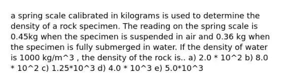 a spring scale calibrated in kilograms is used to determine the density of a rock specimen. The reading on the spring scale is 0.45kg when the specimen is suspended in air and 0.36 kg when the specimen is fully submerged in water. If the density of water is 1000 kg/m^3 , the density of the rock is.. a) 2.0 * 10^2 b) 8.0 * 10^2 c) 1.25*10^3 d) 4.0 * 10^3 e) 5.0*10^3