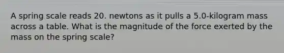 A spring scale reads 20. newtons as it pulls a 5.0-kilogram mass across a table. What is the magnitude of the force exerted by the mass on the spring scale?