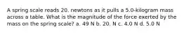 A spring scale reads 20. newtons as it pulls a 5.0-kilogram mass across a table. What is the magnitude of the force exerted by the mass on the spring scale? a. 49 N b. 20. N c. 4.0 N d. 5.0 N