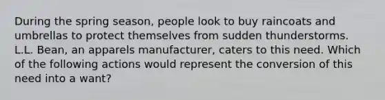 During the spring season, people look to buy raincoats and umbrellas to protect themselves from sudden thunderstorms. L.L. Bean, an apparels manufacturer, caters to this need. Which of the following actions would represent the conversion of this need into a want?