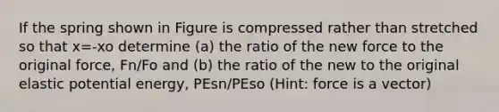 If the spring shown in Figure is compressed rather than stretched so that x=-xo determine (a) the ratio of the new force to the original force, Fn/Fo and (b) the ratio of the new to the original elastic potential energy, PEsn/PEso (Hint: force is a vector)