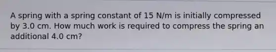 A spring with a spring constant of 15 N/m is initially compressed by 3.0 cm. How much work is required to compress the spring an additional 4.0 cm?
