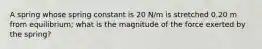 A spring whose spring constant is 20 N/m is stretched 0.20 m from equilibrium; what is the magnitude of the force exerted by the spring?