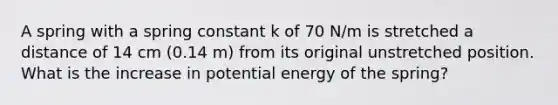 A spring with a spring constant k of 70 N/m is stretched a distance of 14 cm (0.14 m) from its original unstretched position. What is the increase in potential energy of the spring?