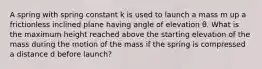 A spring with spring constant k is used to launch a mass m up a frictionless inclined plane having angle of elevation θ. What is the maximum height reached above the starting elevation of the mass during the motion of the mass if the spring is compressed a distance d before launch?