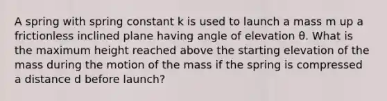 A spring with spring constant k is used to launch a mass m up a frictionless inclined plane having angle of elevation θ. What is the maximum height reached above the starting elevation of the mass during the motion of the mass if the spring is compressed a distance d before launch?