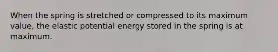 When the spring is stretched or compressed to its maximum value, the elastic potential energy stored in the spring is at maximum.