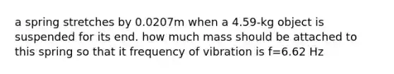 a spring stretches by 0.0207m when a 4.59-kg object is suspended for its end. how much mass should be attached to this spring so that it frequency of vibration is f=6.62 Hz