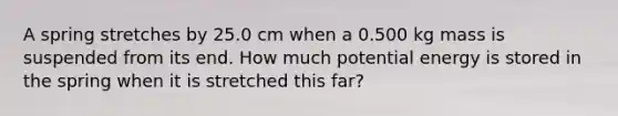 A spring stretches by 25.0 cm when a 0.500 kg mass is suspended from its end. How much potential energy is stored in the spring when it is stretched this far?