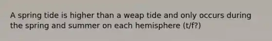 A spring tide is higher than a weap tide and only occurs during the spring and summer on each hemisphere (t/f?)