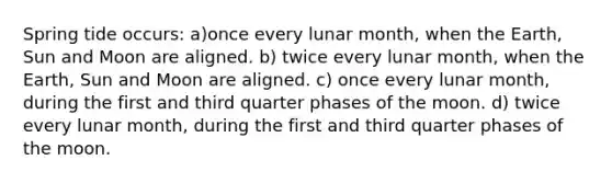 Spring tide occurs: a)once every lunar month, when the Earth, Sun and Moon are aligned. b) twice every lunar month, when the Earth, Sun and Moon are aligned. c) once every lunar month, during the first and third quarter phases of the moon. d) twice every lunar month, during the first and third quarter phases of the moon.