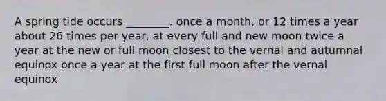 A spring tide occurs ________. once a month, or 12 times a year about 26 times per year, at every full and new moon twice a year at the new or full moon closest to the vernal and autumnal equinox once a year at the first full moon after the vernal equinox