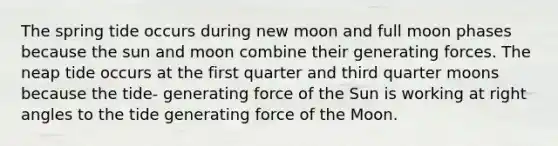 The spring tide occurs during new moon and full moon phases because the sun and moon combine their generating forces. The neap tide occurs at the first quarter and third quarter moons because the tide- generating force of the Sun is working at right angles to the tide generating force of the Moon.