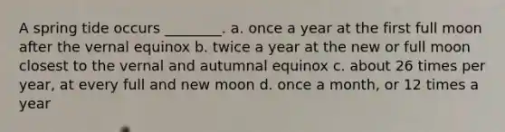 A spring tide occurs ________. a. once a year at the first full moon after the vernal equinox b. twice a year at the new or full moon closest to the vernal and autumnal equinox c. about 26 times per year, at every full and new moon d. once a month, or 12 times a year