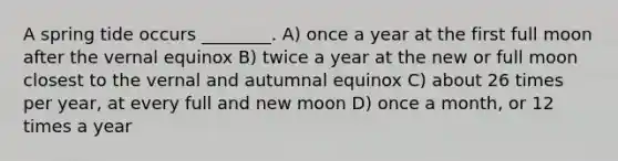 A spring tide occurs ________. A) once a year at the first full moon after the vernal equinox B) twice a year at the new or full moon closest to the vernal and autumnal equinox C) about 26 times per year, at every full and new moon D) once a month, or 12 times a year