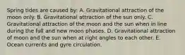 Spring tides are caused by: A. Gravitational attraction of the moon only. B. Gravitational attraction of the sun only. C. Gravitational attraction of the moon and the sun when in line during the full and new moon phases. D. Gravitational attraction of moon and the sun when at right angles to each other. E. Ocean currents and gyre circulation.