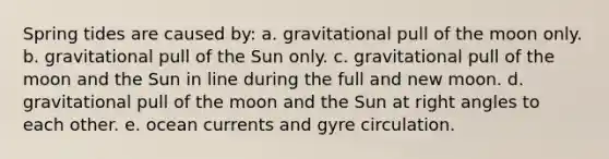 Spring tides are caused by: a. gravitational pull of the moon only. b. gravitational pull of the Sun only. c. gravitational pull of the moon and the Sun in line during the full and new moon. d. gravitational pull of the moon and the Sun at right angles to each other. e. ocean currents and gyre circulation.