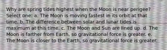 Why are spring tides highest when the Moon is near perigee? Select one: a. The Moon is moving fastest in its orbit at that time. b. The difference between solar and lunar tides is maximum at this time. c. The Moon and Sun are lined up. d. The Moon is farther from Earth, so gravitational force is greater. e. The Moon is closer to the Earth, so gravitational force is greater.