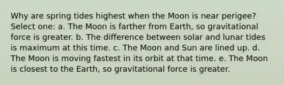 Why are spring tides highest when the Moon is near perigee? Select one: a. The Moon is farther from Earth, so gravitational force is greater. b. The difference between solar and lunar tides is maximum at this time. c. The Moon and Sun are lined up. d. The Moon is moving fastest in its orbit at that time. e. The Moon is closest to the Earth, so gravitational force is greater.