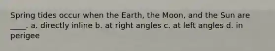 Spring tides occur when the Earth, the Moon, and the Sun are ____. a. directly inline b. at right angles c. at left angles d. in perigee