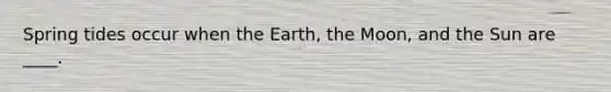 Spring tides occur when the Earth, the Moon, and the Sun are ____.