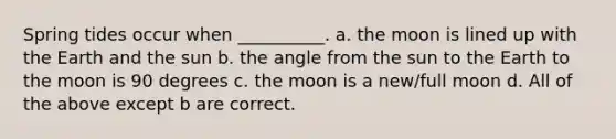 Spring tides occur when __________. a. the moon is lined up with the Earth and the sun b. the angle from the sun to the Earth to the moon is 90 degrees c. the moon is a new/full moon d. All of the above except b are correct.