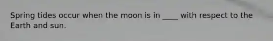 Spring tides occur when the moon is in ____ with respect to the Earth and sun.