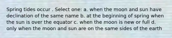 Spring tides occur . Select one: a. when the moon and sun have declination of the same name b. at the beginning of spring when the sun is over the equator c. when the moon is new or full d. only when the moon and sun are on the same sides of the earth