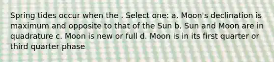 Spring tides occur when the . Select one: a. Moon's declination is maximum and opposite to that of the Sun b. Sun and Moon are in quadrature c. Moon is new or full d. Moon is in its first quarter or third quarter phase