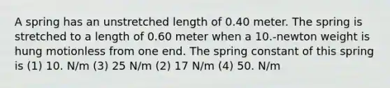 A spring has an unstretched length of 0.40 meter. The spring is stretched to a length of 0.60 meter when a 10.-newton weight is hung motionless from one end. The spring constant of this spring is (1) 10. N/m (3) 25 N/m (2) 17 N/m (4) 50. N/m