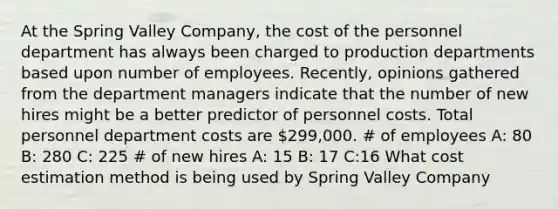 At the Spring Valley Company, the cost of the personnel department has always been charged to production departments based upon number of employees. Recently, opinions gathered from the department managers indicate that the number of new hires might be a better predictor of personnel costs. Total personnel department costs are 299,000. # of employees A: 80 B: 280 C: 225 # of new hires A: 15 B: 17 C:16 What cost estimation method is being used by Spring Valley Company